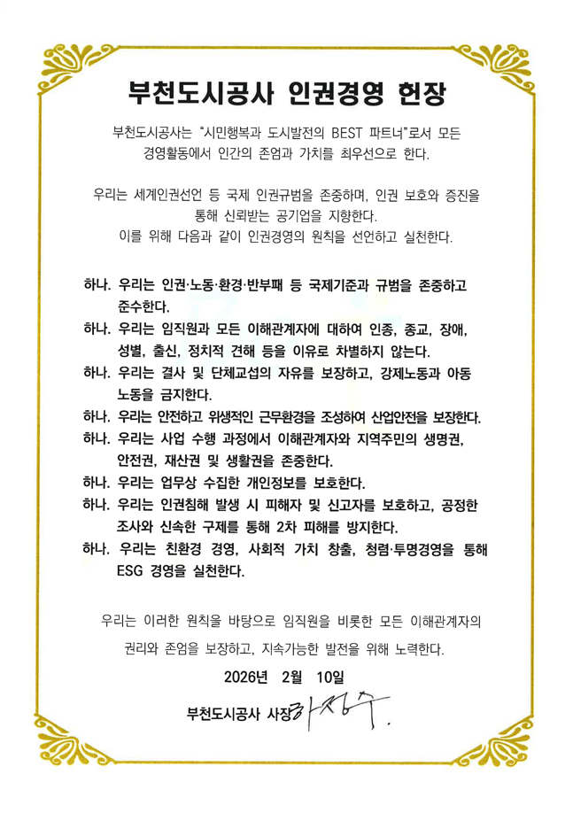 <부천도시공사 인권경영 헌장>

우리는「사회적 가치 실현을 위한 도시활력 회복과 주거환경 개선」을 사명으로, 우리의 미션 달성을 위해 노력한다. 

나아가 우리는 세계인권선언을 실천하고 스스로의 권리뿐만 아니라 타인의 권리를 존중하며 인권보호와 증진, 공기업 전반의 인권경영 확산에 기여하여, 궁극적으로「인간의 존엄과 가치를 최우선적으로 보장하는 신뢰받는 일류 공기업」을 지향한다. 

이를 위해 우리는 모든 경영활동 과정에서 인간의 존엄과 가치를 지키기 위해 임직원이 준수해야 할 행동규범, 가치판단 기준으로서『부천도시공사 인권경영헌장』을 다음과 같이 선언하고 그 실천을 다짐한다. 

하나. 우리는 인권, 노동, 환경, 반부패 등의 가치를 지지하는 국제기준 및 규범을 존중하고 지지한다. 
하나. 우리는 임직원을 포함한 이해관계자에 대하여 인종, 종교, 장애, 성별, 출생지, 정치적 견해 등을 이유로 차별하지 않으며, 사람을 최우선으로 하는 경영을 한다.
하나. 우리는 임직원의 권익보호를 위해 결사 및 단체교섭의 자유를 보장한다.
하나. 우리는 안전하고 위생적인 작업환경을 조성하여 산업안전을 보장한다. 
하나. 우리는 어떠한 형태의 강제노동과 아동노동을 허용하지 않는다. 
하나. 우리는 정부, 경기도, 부천시, 언론사, 업무계약자, 지역주민 등 모든 이해관계자의 인권을 존중한다.
하나. 우리는 사업이 행하여지는 현지 주민의 생명권, 안전에 대한 권리 및 재산소유권을 존중하고, 부천시민의 생활권 보장을 위한 공공사업에 앞장선다. 
하나. 우리는 사업 실행에 있어서 업무상 수집한 개인정보를 보호한다. 
하나. 우리는 국민과 미래세대의 건강하고 쾌적한 삶을 위해 환경보전에 최선을 다하고, 첨단산업과 사람이 공존하는 도시가치를 창출한다.

이 같은 약속을 위해 우리는 임직원을 비롯한 모든 이해관계자가 보편적 자유와 권리, 인간의 존엄성을 보장받으면서 지속가능한  발전을 할 수 있도록 함께 노력할 것을 다짐한다.