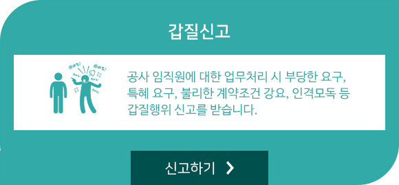 갑질신고:공사 임직원에 대한 업무처리 시 부당한 요구, 특혜 요구, 불리한 계약조건 강요, 인격모독 등 갑질행위 신고를 받습니다.   신고하기 바로가기