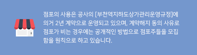 점포의 사용은 공사의 [부천역지하도상가관리운영규정]에 의거 2년 계약으로 운영되고 있으며, 계약해지 동의 사유로 점포가 비는 경우에는 공개적인 방법으로 점포주들을 모집함을 원칙으로 하고 있습니다.