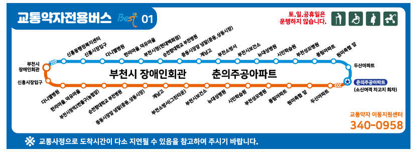 교통약자전용버스 Best 01 노선표
토.일.공휴일은 운행하지 않습니다.
부천시 장애인회관 출발→→신흥동행정복지센터→신흥시장입구→신흥시장입구→다니엘병원→한라마을,덕유마을→부천시청(현대백화점)→순천향대학교 부천병원→중동시장앞넘말(중동,상동시장)→계남고→부천소방서→
부천시보건소→뉴대성병원→시민학습원→부천성모병원→풍림아파트→원미축협 앞→두산아파트→춘의주공아파트(소신여객 차고지 회차)→→두산아파트→원미축협 앞→풍림아파트→부천성모병원→시민학습원→뉴대성병원→부천시보건소→부천소방서(그린타운)→계남고→중동시장앞넘말(중동,상동시장)→순천향대학교 부천병원→부천시청역2번출구(농협)→한라마을 덕유마을→다니엘병원→신흥시장입구→부천시 장애인회관

※ 교통사정으로 도착시간이 다소 지연될 수 있음을 참고하여 주시기 바랍니다.
교통약자 이동지원센터 340-0958