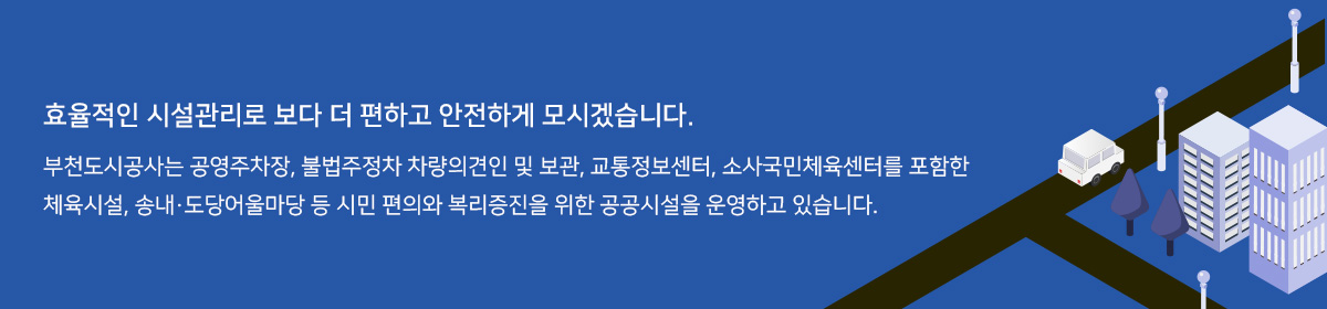 효율적인 시설관리로 보다 더 편하고 안전하게 모시겠습니다.
부천도시공사는 공영주차장, 불법주정차 차량의견인 및 보관, 교통정보센터, 소사국민체육센터를 포함한
체육시설, 송내·도당어울마당 등 시민 편의와 복리증진을 위한 공공시설을 운영하고 있습니다.