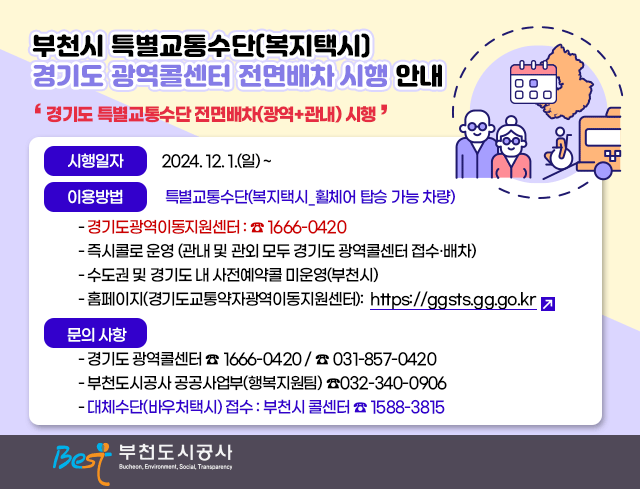  부천시 특별교통수단(복지택시) 경기도 광역콜센터？전면배차 시행 안내  □？경기도 특별교통수단 전면배차(광역+관내)？시행？  ○？시행일자？: 2024. 12. 1.(일) ~  ○？이용방법 : 특별교통수단(복지택시_휠체어 탑승 가능 차량)    -？경기도광역이동지원센터 :？☎？1666-0420    -？즉시콜로 운영？(관내 및 관외 모두 경기도 광역콜센터 접수·배차)    - 수도권 및 경기도 내？사전예약콜 미운영(부천시)    - 홈페이지(경기도교통약자광역이동지원센터):https://ggsts.gg.go.kr  ○ 문의 사항    - 경기도 광역콜센터？☎ 1666-0420 /？☎ 031-857-0420    - 부천도시공사 공공사업부(행복지원팀)？☎032-340-0906    -？대체수단(바우처택시)？접수？:？부천시 콜센터 ☎？1588-3815 