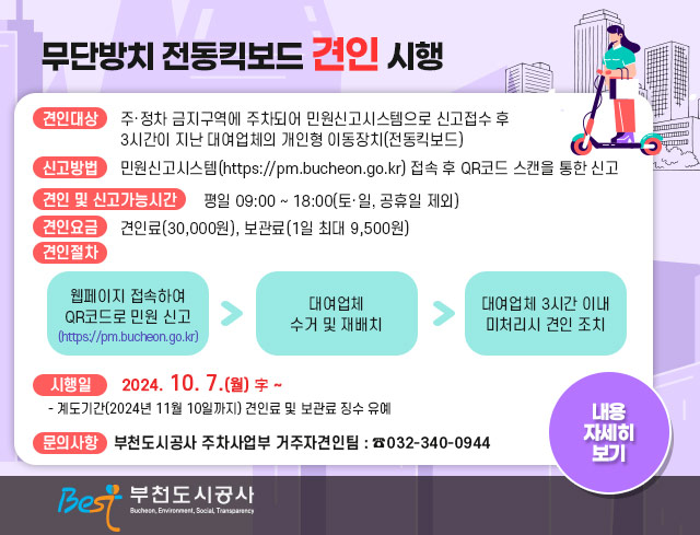 무단방치 전동킥보드 견인 시행 ○ 견인대상 : 주·정차 금지구역에 주차되어 민원신고시스템으로 신고접수 후                3시간이 지난 대여업체의 개인형 이동장치(전동킥보드)  ○ 신고방법 : 민원신고시스템(https://pm.bucheon.go.kr) 접속 후 QR코드 스캔을 통한 신고  ○ 견인 및 신고가능시간 : 평일 09:00 ~ 18:00(토·일, 공휴일 제외)  ○ 견인요금 : 견인료(30,000원), 보관료(1일 최대 9,500원)  ○ 견인절차      웹페이지 접속하여 QR코드로 민원 신고 (https://pm.bucheon.go.kr) ▶ 대여업체 수거 및 재배치 ▶ 대여업체 3시간 이내 미처리시 견인 조치   ○ 시행일 : 2024. 10. 7.(월) 字 ∼    - 계도기간(2024년 11월 10일까지) 견인료 및 보관료 징수 유예  ○ 문의사항    - 부천도시공사 주차사업부 거주자견인팀 : ☎032-340-0944 