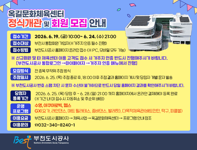 옥길문화체육센터 정식 개관 및 회원 모집 안내 ○ 접수기간: 2026. 6. 19. (금) 10:00~ 6. 24. (수) 21:00 접수대상 : 부천시 통합회원 가입자(※거주지 인증 필수 진행) ○ 접수방법: 부천도시공사 홈페이지 온라인 접수 (※ PC, 모바일 모두 가능) 신규회원 및 타 체육센터 이용 고객도 접수 시 거주지 인증 반드시 진행해주시기 바랍니다. [부천도시공사 통합로그인 →마이페이지 →거주지 인증 메뉴에서 진행] ○ 모집방식 : 전 종목 무작위 추첨 방식 추첨일시: 2026. 6. 25. (목) 추첨 종료 후, 18:00 이후 추첨 결과 홈페이지 게시 및 당첨자 개별 문자 발송 ※ 부천도시공사 번호 스팸 차단 시 문자 수신이 불가하므로 반드시 당일 홈페이지 결과를 확인해주시기 바랍니다. ○ 당첨자 등록기간 : 2026. 6. 25. (목) 당첨 후 ~ 6. 28.(일) 21:00 까지 홈페이지에서 온라인 결제해야 등록 완료(※기간 내 미 접수시 자동취소 및 후순위 