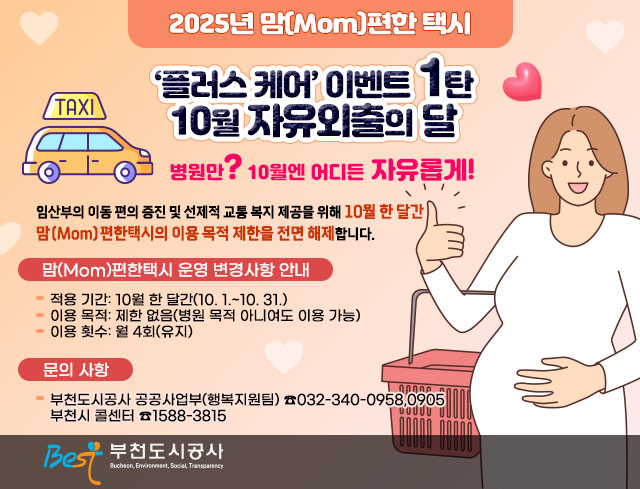 2024년 맘(Mom)편한 택시 ‘플러스 케어’ 이벤트 1탄 10월 자유외출의 달 -병원만? 10월엔 어디든 자유롭게!-  임산부의 이동 편의 증진 및 선제적 교통 복지 제공을 위해 10월 한 달간 맘(Mom)편한택시의 이용 목적 제한을 전면 해제합니다.  □？맘(Mom)편한택시 운영 변경사항 안내？  ○ 적용 기간: 10월 한 달간(10. 1.~10. 31.)  ○？이용 목적: 제한 없음(병원 목적 아니여도 이용 가능)  ○ 이용 횟수: 월 4회(유지)  □？문의 사항  ○？부천도시공사 공공사업부(행복지원팀)？☎032-340-0958,0905~6     부천시 콜센터？☎1588-3815