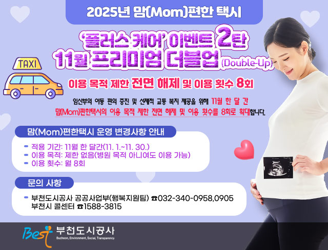 2024년 맘(Mom)편한 택시 ‘플러스 케어’ 이벤트 2탄 11월 프리미엄 더블업(Double-Up)  임산부의 이동 편의 증진 및 선제적 교통 복지 제공을 위해 11월 한 달 간 맘(Mom)편한택시의 이용 목적 제한 전면 해제 및 이용 횟수를 8회로 확대합니다.  □？맘(Mom)편한택시 운영 변경사항 안내？  ○ 적용 기간: 11월 한 달간(11. 1.~11. 30.)  ○？이용 목적: 제한 없음(병원 목적 아니여도 이용 가능)  ○ 이용 횟수: 월 8회  □？문의 사항  ○？부천도시공사 공공사업부(행복지원팀)？☎032-340-0958,0905~6     부천시 콜센터？☎1588-3815